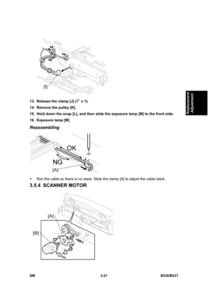 Page 149 
SM 3-21 B230/B237 
Replacement 
Adjustment 
 
13.  Release the clamp [J] (
 x 1). 
14.  Remove the pulley [K]. 
15.  Hold down the snap [L], and then slide the exposure lamp [M] to the front side. 
16.  Exposure lamp [M] 
Reassembling 
 
ƒ  Run the cable so there is no slack. Slide the clamp [A] to adjust the cable slack. 
3.5.4 SCANNER MOTOR 
  