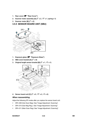 Page 150 
B230/B237 3-22  SM 
1.  Rear cover ( Rear Cover) 
2.  Scanner motor assembly [A] (
 x 2,   x 1, spring x 1) 
3.  Scanner motor [B] (
 x 2) 
3.5.5  SENSOR BOARD UNIT (SBU) 
 
1.  Exposure glass (
 Exposure Glass) 
2.  SBU cover bracket [A] (
 x 9) 
3.  Original length sensor bracket [B] (
 x 1,  x 1) 
 
4.  Sensor board unit [C] (
 x 5,  x 2,  x 2) 
When reassembling 
Adjust the following SP modes after you replace the sensor board unit: 
ƒ  SP4–008 (Sub Scan Mag): See Image Adjustment:  Scanning. 
ƒ...