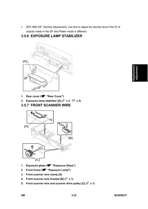 Page 151 
SM 3-23 B230/B237 
Replacement 
Adjustment 
ƒ  SP4–688 (DF: Density Adjustment): Use this to adjust the density level if the ID of 
outputs made in the DF and Platen mode is different. 
3.5.6  EXPOSURE LAMP STABILIZER 
 
1.  Rear cover (
 Rear Cover) 
2.  Exposure lamp stabilizer [A] (
 x 2,  x 2) 
3.5.7  FRONT SCANNER WIRE 
 
1.  Exposure glass (
 Exposure Glass) 
2.  Front frame (
 Exposure Lamp) 
3.  Front scanner wire clamp [A] 
4.  Front scanner wire bracket [B] (
 x 1) 
5.  Front scanner wire and...