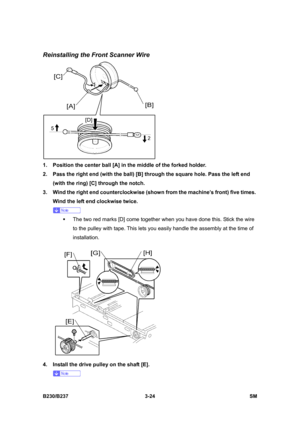 Page 152 
B230/B237 3-24  SM 
Reinstalling the Front Scanner Wire 
 
1.  Position the center ball [A] in the middle of the forked holder. 
2.  Pass the right end (with the ball) [B] through the square hole. Pass the left end 
(with the ring) [C] through the notch. 
3.  Wind the right end counterclockwise (shown from the machine’s front) five times. 
Wind the left end clockwise twice.   
 
ƒ  The two red marks [D] come together when you have done this. Stick the wire 
to the pulley with tape. This lets you easily...