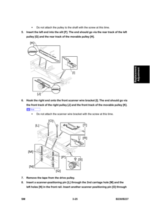 Page 153 
SM 3-25 B230/B237 
Replacement 
Adjustment 
ƒ  Do not attach the pulley to the shaft with the screw at this time. 
5.  Insert the left end into the slit [F]. The end should go via the rear track of the left 
pulley [G] and the rear track of the movable pulley [H]. 
 
6.  Hook the right end onto the front scanner wire bracket [I]. The end should go via 
the front track of the right pulley [J] and the front track of the movable pulley [K]. 
 
ƒ  Do not attach the scanner wire bracket with the screw at...