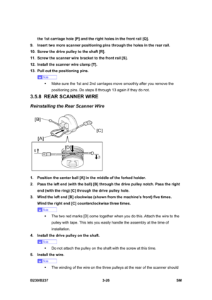Page 154 
B230/B237 3-26  SM 
the 1st carriage hole [P] and the right holes in the front rail [Q]. 
9.  Insert two more scanner positioning pins through the holes in the rear rail. 
10.  Screw the drive pulley to the shaft [R]. 
11.  Screw the scanner wire bracket to the front rail [S]. 
12.  Install the scanner wire clamp [T]. 
13.  Pull out the positioning pins.   
 
ƒ  Make sure the 1st and 2nd carriages move smoothly after you remove the 
positioning pins. Do steps 8 through 13 again if they do not. 
3.5.8...