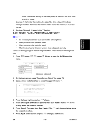 Page 155 
SM 3-27 B230/B237 
Replacement 
Adjustment 
be the same as the winding on the three pulleys at the front. This must show 
as a mirror image. 
Example: At the front of the machine, the side of the drive pulley with the three 
windings must face the front of the machine. At the rear of the machine, it must face 
the rear. 
6.  Do steps 7 through 13 again in the “” Section. 
3.5.9  TOUCH PANEL POSITION ADJUSTMENT 
 
ƒ  It is necessary to calibrate touch panel at the following times: 
ƒ  When you replace...