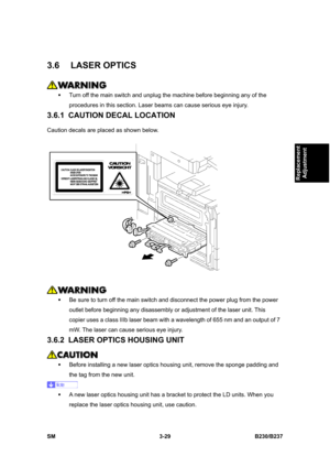 Page 157 
SM 3-29 B230/B237 
Replacement 
Adjustment 
3.6 LASER OPTICS 
 
ƒ  Turn off the main switch and unplug the machine before beginning any of the 
procedures in this section. Laser beams can cause serious eye injury. 
3.6.1  CAUTION DECAL LOCATION 
Caution decals are placed as shown below. 
 
 
ƒ  Be sure to turn off the main switch and disconnect the power plug from the power 
outlet before beginning any disassembly or adjustment of the laser unit. This 
copier uses a class IIIb laser beam with a...