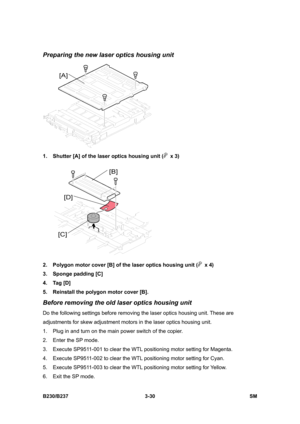 Page 158 
B230/B237 3-30  SM 
Preparing the new laser optics housing unit 
 
1.  Shutter [A] of the laser optics housing unit (
 x 3) 
 
2.  Polygon motor cover [B] of the laser optics housing unit (
 x 4) 
3.  Sponge padding [C] 
4. Tag [D] 
5.  Reinstall the polygon motor cover [B]. 
Before removing the old laser optics housing unit 
Do the following settings before removing the laser optics housing unit. These are 
adjustments for skew adjustment motors in the laser optics housing unit. 
1.  Plug in and turn...