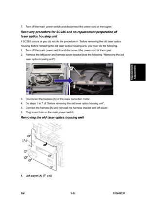 Page 159 
SM 3-31 B230/B237 
Replacement 
Adjustment 
7.  Turn off the main power switch and disconnect the power cord of the copier. 
Recovery procedure for SC285 and no replacement preparation of 
laser optics housing unit 
If SC285 occurs or you did not do the procedure in ‘Before removing the old laser optics 
housing’ before removing the old laser optics housing unit, you must do the following. 
1.  Turn off the main power switch and disconnect the power cord of the copier. 
2.  Remove the left cover and...