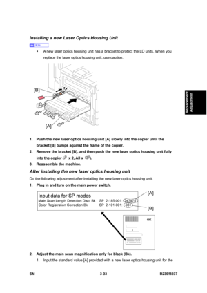 Page 161 
SM 3-33 B230/B237 
Replacement 
Adjustment 
Installing a new Laser Optics Housing Unit 
 
ƒ  A new laser optics housing unit has a bracket to protect the LD units. When you 
replace the laser optics housing unit, use caution. 
 
1.  Push the new laser optics housing unit [A] slowly into the copier until the 
bracket [B] bumps against the frame of the copier. 
2.  Remove the bracket [B], and then push the new laser optics housing unit fully 
into the copier (
 x 2, All x ). 
3.  Reassemble the machine....