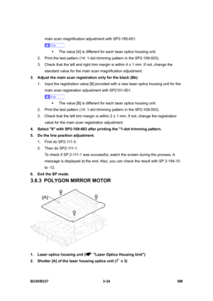 Page 162 
B230/B237 3-34  SM 
main scan magnification adjustment with SP2-185-001. 
 
ƒ  The value [A] is different for each laser optics housing unit. 
2.  Print the test pattern (14: 1-dot trimming pattern in the SP2-109-003). 
3.  Check that the left and right trim margin is within 4 ± 1 mm. If not, change the 
standard value for the main scan magnification adjustment. 
3.  Adjust the main scan registration only for the black (Bk). 
1.  Input the registration value [B] provided with a new laser optics housing...