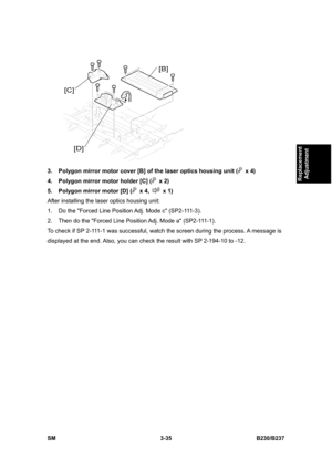 Page 163 
SM 3-35 B230/B237 
Replacement 
Adjustment 
 
3.  Polygon mirror motor cover [B] of the laser optics housing unit (
 x 4) 
4.  Polygon mirror motor holder [C] (
 x 2) 
5.  Polygon mirror motor [D] (
 x 4,  x 1) 
After installing the laser optics housing unit: 
1.  Do the Forced Line Position Adj. Mode c (SP2-111-3).   
2.  Then do the Forced Line Position Adj. Mode a (SP2-111-1). 
To check if SP 2-111-1 was successful, watch the screen during the process. A message is 
displayed at the end. Also, you...