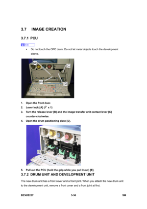 Page 164 
B230/B237 3-36  SM 
3.7 IMAGE CREATION 
3.7.1 PCU 
 
ƒ  Do not touch the OPC drum. Do not let metal objects touch the development 
sleeve. 
 
1.  Open the front door. 
2.  Lever lock [A] (
 x 1) 
3.  Turn the release lever [B] and the image transfer unit contact lever [C] 
counter-clockwise. 
4.  Open the drum positioning plate [D]. 
 
5.  Pull out the PCU (hold the grip while you pull it out) [E]. 
3.7.2  DRUM UNIT AND DEVELOPMENT UNIT 
The new drum unit has a front cover and a front joint. When you...