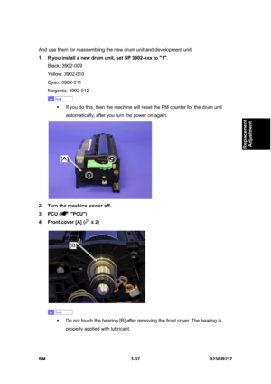 Page 165 
SM 3-37 B230/B237 
Replacement 
Adjustment 
And use them for reassembling the new drum unit and development unit. 
1.  If you install a new drum unit, set SP 3902-xxx to 1. 
Black: 3902-009 
Yellow: 3902-010 
Cyan: 3902-011 
Magenta: 3902-012 
 
ƒ  If you do this, then the machine will reset the PM counter for the drum unit 
automatically, after you turn the power on again. 
 
2.  Turn the machine power off. 
3. PCU (
 PCU) 
4.  Front cover [A] (
 x 2) 
 
 
ƒ  Do not touch the bearing [B] after...