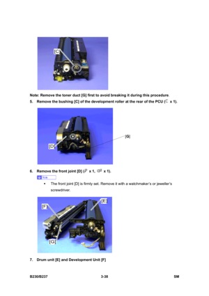 Page 166 
B230/B237 3-38  SM 
 
Note: Remove the toner duct [G] first to avoid breaking it during this procedure. 
5.  Remove the bushing [C] of the development roller at the rear of the PCU (
 x 1). 
 
6.  Remove the front joint [D] (
 x 1,  x 1). 
 
ƒ  The front joint [D] is firmly set. Remove it with a watchmaker’s or jeweller’s 
screwdriver. 
 
7.  Drum unit [E] and Development Unit [F] 
[G] 