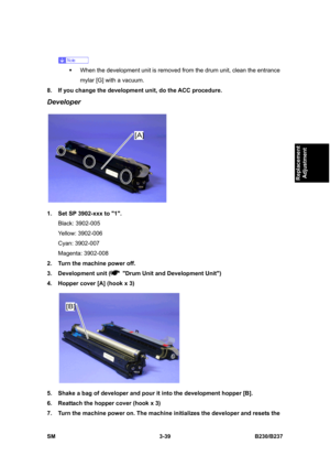 Page 167 
SM 3-39 B230/B237 
Replacement 
Adjustment 
 
ƒ  When the development unit is removed from the drum unit, clean the entrance 
mylar [G] with a vacuum.   
8.  If you change the development unit, do the ACC procedure. 
Developer 
 
1.  Set SP 3902-xxx to 1. 
Black: 3902-005 
Yellow: 3902-006 
Cyan: 3902-007 
Magenta: 3902-008 
2.  Turn the machine power off. 
3.  Development unit (
  Drum Unit and Development Unit) 
4.  Hopper cover [A] (hook x 3) 
 
5.  Shake a bag of developer and pour it into the...