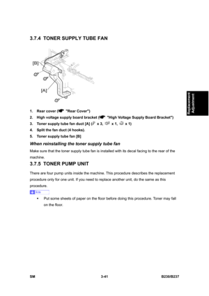 Page 169 
SM 3-41 B230/B237 
Replacement 
Adjustment 
3.7.4  TONER SUPPLY TUBE FAN 
 
1.  Rear cover (
 Rear Cover) 
2.  High voltage supply board bracket (
  High Voltage Supply Board Bracket) 
3.  Toner supply tube fan duct [A] (
 x 3,  x 1,  x 1) 
4.  Split the fan duct (4 hooks). 
5.  Toner supply tube fan [B] 
When reinstalling the toner supply tube fan 
Make sure that the toner supply tube fan is installed with its decal facing to the rear of the 
machine. 
3.7.5  TONER PUMP UNIT 
There are four pump units...