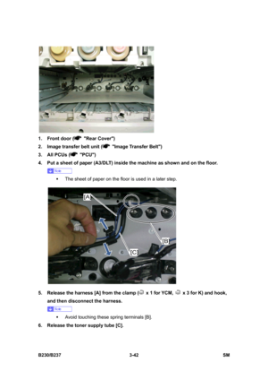 Page 170 
B230/B237 3-42  SM 
 
1.  Front door (
 Rear Cover) 
2.  Image transfer belt unit (
  Image Transfer Belt) 
3.  All PCUs (
 PCU)  
4.  Put a sheet of paper (A3/DLT) inside the machine as shown and on the floor.   
 
ƒ  The sheet of paper on the floor is used in a later step. 
 
5.  Release the harness [A] from the clamp (
  x 1 for YCM,   x 3 for K) and hook, 
and then disconnect the harness. 
 
ƒ  Avoid touching these spring terminals [B]. 
6.  Release the toner supply tube [C].  