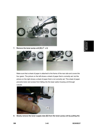 Page 171 
SM 3-43 B230/B237 
Replacement 
Adjustment 
 
7.  Remove the toner pump unit [D] (
 x 2) 
 
Make sure that a sheet of paper is attached to the frame of the rear side and covers the 
four gears. The picture on the left shows a sheet of paper that is correctly set, but the 
picture on the right shows a sheet of paper that is not correctly set. This sheet of paper 
prevents toner and screws from falling into the laser optics housing unit through 
cutouts. 
 
8.  Slowly remove the toner supply tube [E]...