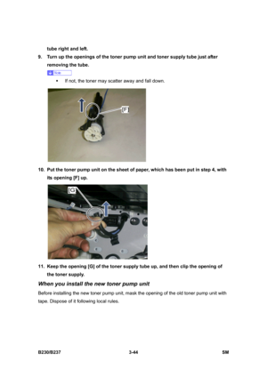 Page 172 
B230/B237 3-44  SM 
tube right and left.   
9.  Turn up the openings of the toner pump unit and toner supply tube just after 
removing the tube. 
 
ƒ  If not, the toner may scatter away and fall down.   
 
10.  Put the toner pump unit on the sheet of paper, which has been put in step 4, with 
its opening [F] up. 
 
11.  Keep the opening [G] of the toner supply tube up, and then clip the opening of 
the toner supply. 
When you install the new toner pump unit 
Before installing the new toner pump unit,...