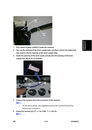 Page 173 
SM 3-45 B230/B237 
Replacement 
Adjustment 
 
1.  Put a sheet of paper (A3/DLT) inside the machine. 
2.  Turn up the opening of the toner supply tube, and then remove the object that 
was used to clip the opening of the toner supply tube. 
3.  Insert the opening of the toner pump unit [A] into the opening of the toner 
supply tube [B] as far as possible. 
 
4.  Connect the harness [C] to the connector of the machine. 
 
ƒ  On the above picture, the magnified picture of the connector shows the 
easiest...