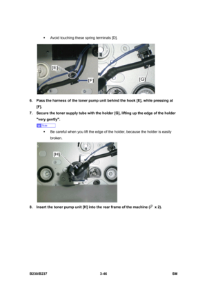 Page 174 
B230/B237 3-46  SM 
ƒ  Avoid touching these spring terminals [D]. 
 
6.  Pass the harness of the toner pump unit behind the hook [E], while pressing at 
[F].  
7.  Secure the toner supply tube with the holder [G], lifting up the edge of the holder 
very gently.   
 
ƒ  Be careful when you lift the edge of the holder, because the holder is easily 
broken. 
 
8.  Insert the toner pump unit [H] into the rear frame of the machine (
 x 2).  