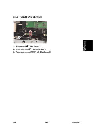 Page 175 
SM 3-47 B230/B237 
Replacement 
Adjustment 
3.7.6  TONER END SENSOR 
 
1.  Rear cover (
 Rear Cover) 
2.  Controller box (
 Controller Box) 
3.  Toner end sensor [A] (
  x 1, 2 hooks each)  