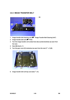 Page 178 
B230/B237 3-50  SM 
3.8.3  IMAGE TRANSFER BELT 
 
1.  Image transfer belt cleaning unit (
  Image Transfer Belt Cleaning Unit) 
2.  Image transfer belt unit (
 PCU) 
3.  Turn the image transfer unit contact lever [A] counterclockwise (as seen from 
the rear). 
4.  Gear [B] (hook x 1) 
5.  Turn the gear cover [C] clockwise (as seen from the rear) (
  x 1) [D]. 
 
6.  Image transfer belt unit top cover [D] (
 x 6). 
[D] 