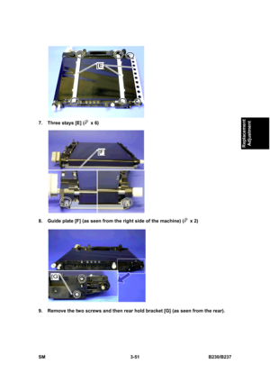 Page 179 
SM 3-51 B230/B237 
Replacement 
Adjustment 
 
7.  Three stays [E] (
 x 6) 
 
8.  Guide plate [F] (as seen from the right side of the machine) (
 x 2) 
 
9.  Remove the two screws and then rear hold bracket [G] (as seen from the rear).  