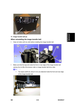 Page 181 
SM 3-53 B230/B237 
Replacement 
Adjustment 
 
13.  Image transfer belt [J] 
When reinstalling the image transfer belt 
ƒ  Clean all rollers with dry cloth before installing the image transfer belt. 
 
ƒ  Make sure that the tape [A] inside the front or rear edge of the image transfer belt 
catches the rim [B] of the tension roller or image transfer belt drive roller. 
 
ƒ  Two tapes (width [C]: about 5 mm) are attached inside the front and rear edge 
of the image transfer belt. 
  