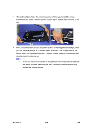 Page 182 
B230/B237 3-54  SM 
ƒ  This belt must be installed the correct way around. When you reinstall the image 
transfer belt unit, install it with the painted number [D] on the belt at the rear side of the 
unit. 
 
ƒ  Put Lubricant Powder (B132 9700) on the surface of the image transfer belt [A], while 
you turn the drive gear [B] at a constant speed, as shown. (The straight arrow in the 
picture shows belt movement direction.) Lubricant powder prevents the image transfer 
cleaning blade from turning up....