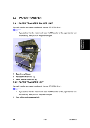 Page 183 
SM 3-55 B230/B237 
Replacement 
Adjustment 
3.9 PAPER TRANSFER 
3.9.1  PAPER TRANSFER ROLLER UNIT 
If you will install a new paper transfer unit, then set SP 3902-016 to 1. 
 
ƒ  If you do this, then the machine will reset the PM counter for the paper transfer unit 
automatically, after you turn the power on again. 
 
1.  Open the right door. 
2.  Release the two locks [A]. 
3.  Paper transfer roller unit [B] 
3.9.2  PAPER TRANSFER UNIT 
If you will install a new paper transfer unit, then set SP...