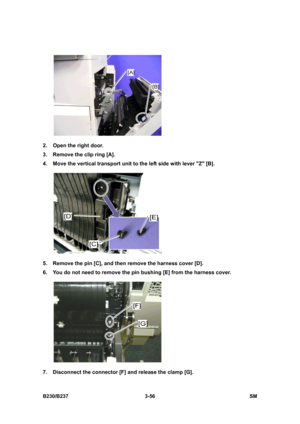 Page 184 
B230/B237 3-56  SM 
 
2.  Open the right door. 
3.  Remove the clip ring [A]. 
4.  Move the vertical transport unit to the left side with lever Z [B]. 
 
5.  Remove the pin [C], and then remove the harness cover [D]. 
6.  You do not need to remove the pin bushing [E] from the harness cover. 
 
7.  Disconnect the connector [F] and release the clamp [G].  