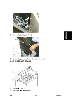 Page 185 
SM 3-57 B230/B237 
Replacement 
Adjustment 
 
8.  Remove the bushing [H] (
 x 1). 
 
9.  Slide up the paper transfer unit [I], and then remove it. 
3.9.3  ID SENSOR BOARD 
 
1.  K PCU (
 PCU) 
2.  Rear cover (
 Rear Cover)  