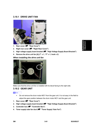 Page 189 
SM 3-61 B230/B237 
Replacement 
Adjustment 
3.10.1  DRIVE UNIT FAN 
 
1.  Rear cover (
 Rear Cover) 
2.  Right rear cover (
  Right Rear Cover) 
3.  High voltage supply board bracket (
  High Voltage Supply Board Bracket) 
4.  Remove the drive unit fan [A] (
 x 1,   x 1, hook x 2) 
When installing the drive unit fan 
 
Make sure that the drive unit fan is installed with its decal facing to the right side. 
3.10.2 GEAR UNIT 
 
ƒ  Do not remove the drum motor-MCY from the gear unit. It is not easy in the...