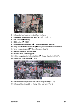 Page 190 
B230/B237 3-62  SM 
 
5.  Release the four hooks of the duct from the frame. 
6.  Remove the drive unit fan duct [A] (
 x 1,  x 1,  x 1). 
7.  PSU bracket (
 PSU) 
8.  IOB bracket (
 IOB) 
9.  Drum/development motor-K (
 Drum/Development Motor-K) 
10.  Image transfer belt contact motor(
  Image Transfer Belt Contact Motor) 
11.  Toner transport motor (
  Toner Transport Motor) 
12.  Open the front door and right door. 
13.  Open the drum positioning plate. 
14.  Pull the image transfer belt unit a...