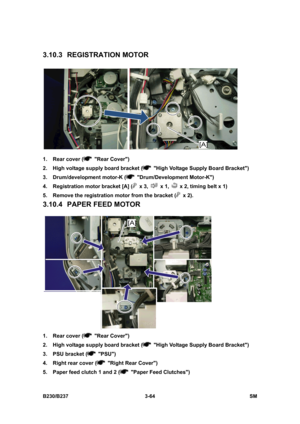 Page 192 
B230/B237 3-64  SM 
3.10.3 REGISTRATION MOTOR 
 
1.  Rear cover (
 Rear Cover) 
2.  High voltage supply board bracket (
  High Voltage Supply Board Bracket) 
3.  Drum/development motor-K (
 Drum/Development Motor-K) 
4.  Registration motor bracket [A] (
 x 3,  x 1,   x 2, timing belt x 1) 
5.  Remove the registration motor from the bracket (
 x 2). 
3.10.4  PAPER FEED MOTOR 
 
1.  Rear cover (
 Rear Cover) 
2.  High voltage supply board bracket (
  High Voltage Supply Board Bracket) 
3.  PSU bracket (...