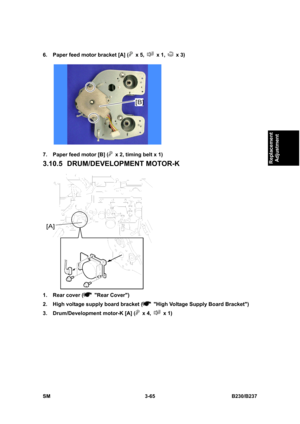 Page 193 
SM 3-65 B230/B237 
Replacement 
Adjustment 
6.  Paper feed motor bracket [A] ( x 5,  x 1,  x 3) 
 
7.  Paper feed motor [B] (
  x 2, timing belt x 1) 
3.10.5 DRUM/DEVELOPMENT MOTOR-K 
 
1.  Rear cover (
 Rear Cover) 
2.  High voltage supply board bracket (
  High Voltage Supply Board Bracket) 
3.  Drum/Development motor-K [A] (
 x 4,  x 1)  