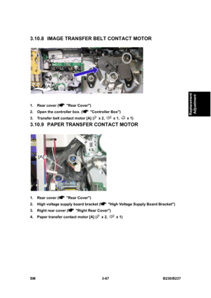 Page 195 
SM 3-67 B230/B237 
Replacement 
Adjustment 
3.10.8 IMAGE TRANSFER BELT CONTACT MOTOR 
 
1.  Rear cover (
 Rear Cover) 
2.  Open the controller box. (
 Controller Box) 
3.  Transfer belt contact motor [A] (
 x 2,  x 1,  x 1) 
3.10.9 PAPER TRANSFER CONTACT MOTOR 
 
1.  Rear cover (
 Rear Cover) 
2.  High voltage supply board bracket (
  High Voltage Supply Board Bracket) 
3.  Right rear cover (
  Right Rear Cover) 
4.  Paper transfer contact motor [A] (
 x 2,  x 1)  