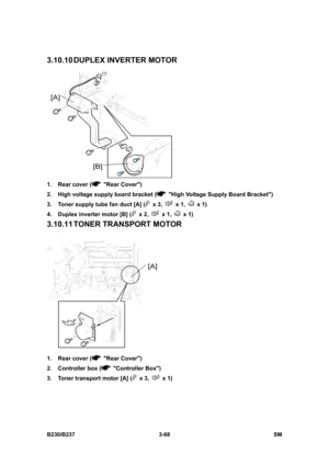 Page 196 
B230/B237 3-68  SM 
3.10.10 DUPLEX  INVERTER  MOTOR 
 
1.  Rear cover (
 Rear Cover) 
2.  High voltage supply board bracket (
  High Voltage Supply Board Bracket) 
3.  Toner supply tube fan duct [A] (
 x 3,  x 1,  x 1) 
4.  Duplex inverter motor [B] (
 x 2,  x 1,  x 1) 
3.10.11 TONER  TRANSPORT MOTOR 
 
1.  Rear cover (
 Rear Cover) 
2.  Controller box (
 Controller Box) 
3.  Toner transport motor [A] (
 x 3,  x 1)  