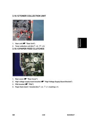 Page 197 
SM 3-69 B230/B237 
Replacement 
Adjustment 
3.10.12 TONER  COLLECTION  UNIT 
 
1.  Gear unit (
 Gear Unit) 
2.  Toner collection unit [A] (
 x 6,  x 3) 
3.10.13 PAPER FEED CLUTCHES 
 
1.  Rear cover (
 Rear Cover) 
2.  High voltage supply board bracket (
  High Voltage Supply Board Bracket) 
3.  PSU bracket (
 PSU) 
4.  Paper feed clutch 1 bracket [A] (
 x 2,   x 1, bushing x 1)  