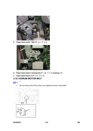 Page 198 
B230/B237 3-70  SM 
 
5.  Paper feed clutch 1 [B] (
 x 1,  x 1) 
 
6.  Paper feed clutch 2 bracket [C] (
 x 2,   x 1, bushing x 1) 
7.  Paper feed clutch 2 (
 x 1,  x 1) 
3.10.14 DRUM  MOTOR-MCY 
 
ƒ  Do not remove the PCUs when you replace the drum motor-MCY. 
  