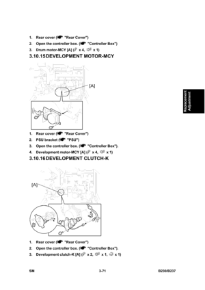 Page 199 
SM 3-71 B230/B237 
Replacement 
Adjustment 
1.  Rear cover ( Rear Cover) 
2.  Open the controller box. (
 Controller Box) 
3.  Drum motor-MCY [A] (
 x 4,  x 1) 
3.10.15 DEVELOPMENT  MOTOR-MCY 
 
1.  Rear cover (
 Rear Cover) 
2.  PSU bracket (
 PSU) 
3.  Open the controller box. (
 Controller Box). 
4.  Development motor-MCY [A] (
 x 4,  x 1) 
3.10.16 DEVELOPMENT CLUTCH-K 
 
1.  Rear cover (
 Rear Cover) 
2.  Open the controller box. (
 Controller Box). 
3.  Development clutch-K [A] (
 x 2,  x 1,  x 1)  