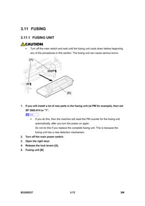 Page 200 
B230/B237 3-72  SM 
3.11 FUSING 
3.11.1 FUSING UNIT 
 
ƒ  Turn off the main switch and wait until the fusing unit cools down before beginning 
any of the procedures in this section. The fusing unit can cause serious burns. 
 
1.  If you will install a lot of new parts in the fusing unit (at PM for example), then set 
SP 3902-014 to 1. 
 
ƒ  If you do this, then the machine will reset the PM counter for the fusing unit 
automatically, after you turn the power on again. 
Do not do this if you replace the...