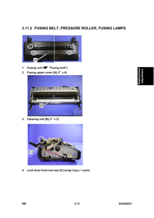 Page 201 
SM 3-73 B230/B237 
Replacement 
Adjustment 
3.11.2 FUSING BELT, PRESSURE ROLLER, FUSING LAMPS 
 
1. Fusing unit (
 Fusing Unit) 
2.  Fusing upper cover [A] (
 x 4) 
 
3.  Cleaning unit [B] (
 x 2) 
 
4.  Lock lever front and rear [C] (snap ring x 1 each)  