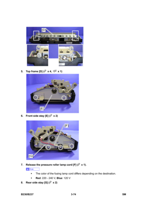 Page 202 
B230/B237 3-74  SM 
 
5.  Top frame [D] (
 x 4,  x 1) 
 
6.  Front side stay [E] (
 x 2) 
 
7.  Release the pressure roller lamp cord [F] (
 x 1). 
 
ƒ  The color of the fusing lamp cord differs depending on the destination. 
ƒ Red: 220 - 240 V, Blue: 120 V 
8.  Rear side stay [G] (
 x 2)  