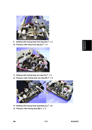 Page 203 
SM 3-75 B230/B237 
Replacement 
Adjustment 
 
9.  Heating roller fusing lamp front stay [H] (
 x 1) 
10.  Pressure roller lamp front stay [I] (
 x 1) 
 
11.  Heating roller fusing lamp rear stay [J] (
 x 1) 
12.  Pressure roller fusing lamp rear stay [K] (
 x 1) 
 
13.  Heating roller fusing lamp assembly [L] (
 x 4) 
14.  Pressure roller fusing lamp [M] (
 x 1)  