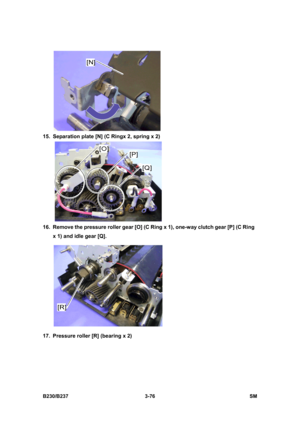 Page 204 
B230/B237 3-76  SM 
 
15.  Separation plate [N] (C Ringx 2, spring x 2) 
 
16.  Remove the pressure roller gear [O] (C Ring x 1), one-way clutch gear [P] (C Ring 
x 1) and idle gear [Q]. 
 
17.  Pressure roller [R] (bearing x 2)  