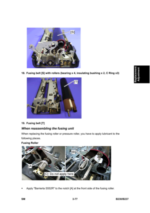 Page 205 
SM 3-77 B230/B237 
Replacement 
Adjustment 
 
18.  Fusing belt [S] with rollers (bearing x 4, insulating bushing x 2, C Ring x3) 
 
19. Fusing belt [T] 
When reassembling the fusing unit 
When replacing the fusing roller or pressure roller, you have to apply lubricant to the 
following places. 
Fusing Roller 
 
ƒ  Apply Barrierta S552R to the notch [A] at the front side of the fusing roller.  