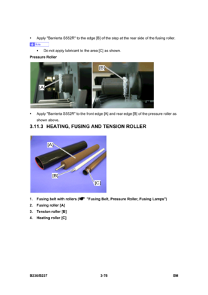 Page 206 
B230/B237 3-78  SM 
ƒ  Apply Barrierta S552R to the edge [B] of the step at the rear side of the fusing roller. 
 
ƒ  Do not apply lubricant to the area [C] as shown. 
Pressure Roller 
 
ƒ  Apply Barrierta S552R to the front edge [A] and rear edge [B] of the pressure roller as 
shown above. 
3.11.3 HEATING, FUSING AND TENSION ROLLER 
 
1.  Fusing belt with rollers (
  Fusing Belt, Pressure Roller, Fusing Lamps) 
2.  Fusing roller [A] 
3.  Tension roller [B] 
4.  Heating roller [C]  