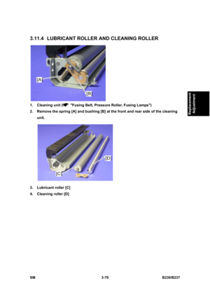 Page 207 
SM 3-79 B230/B237 
Replacement 
Adjustment 
3.11.4 LUBRICANT ROLLER AND CLEANING ROLLER 
 
1.  Cleaning unit (
  Fusing Belt, Pressure Roller, Fusing Lamps) 
2.  Remove the spring [A] and bushing [B] at the front and rear side of the cleaning 
unit. 
 
3.  Lubricant roller [C] 
4.  Cleaning roller [D]  