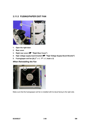 Page 208 
B230/B237 3-80  SM 
3.11.5 FUSING/PAPER EXIT FAN 
 
1.  Open the right door. 
2. Rear cover 
3.  Right rear cover (
  Right Rear Cover) 
4.  High voltage supply board bracket (
  High Voltage Supply Board Bracket) 
5.  Fusing/paper exit fan [A] (
 x 1,   x 1, hook x 2) 
When Reinstalling the Fan 
 
Make sure that the fusing/paper exit fan is installed with its decal facing to the right side.  