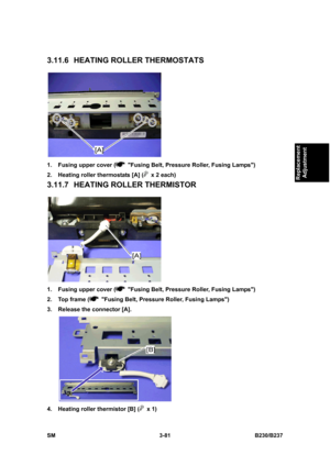 Page 209 
SM 3-81 B230/B237 
Replacement 
Adjustment 
3.11.6  HEATING ROLLER THERMOSTATS 
 
1.  Fusing upper cover (
  Fusing Belt, Pressure Roller, Fusing Lamps) 
2.  Heating roller thermostats [A] (
  x 2 each) 
3.11.7  HEATING ROLLER THERMISTOR 
 
1.  Fusing upper cover (
  Fusing Belt, Pressure Roller, Fusing Lamps) 
2.  Top frame (
  Fusing Belt, Pressure Roller, Fusing Lamps) 
3.  Release the connector [A]. 
 
4.  Heating roller thermistor [B] (
 x 1)  